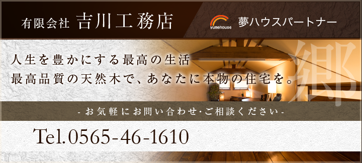 有限会社 吉川工務店 夢ハウスパートナー 人生を豊かにする最高の生活最高品質の天然木で、あなたに本物の住宅を。-お気軽お問い合わせ・ご相談ください-Tel. 0565-46-1610
